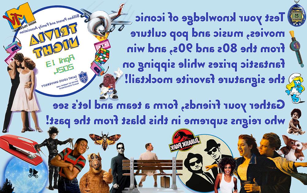 Test your knowledge of iconic movies, music and pop culture from the 80s and 90s, and win fantastic prizes while sipping on the signature favorite cocktail! Gather your friends, former team and let’s see who reigns supreme in this blast from the past! Billiken parent and family association trivia will be held on April 13, 2024, doors open at 6 PM, the event will go till 10 PM. Sponsored by Saint Louis universities office of parent and family engagement. Information about the trivia night is framed with various images from signature levents and movies and music from the 1980s and 1990s, including The MTV logo, Jennifer Grey and Patrick Swayze from dirty dancing, airplane, cassette tapes, Rubiks cube, Walkman, the red stapler from office space, E. T., A dancing California raisin, Erkel from family matters, Edward Scissorhands, Al, the moth from silence of the lambs, Neo from the matrix, Forrest Gump, Blues brothers, Jurassic Park, Whitney Houston, Rose and jack from the titanic, a Furby doll, Smurfette, the baby from the cover of the biggie smalls album, a Bop it toy and a Tamagotchi.